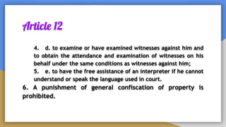 Article 12
4. d. to examine or have examined witnesses against him and
to obtain the attendance and examination of witnesses on his
behalf under the same conditions as witnesses against him;
5. e. to have the free assistance of an interpreter if he cannot
understand or speak the language used in court.
6. A punishment of general confiscation of property is
prohibited.
 
