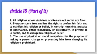 Article 18 (Part of it)
2. All religions whose doctrines or rites are not secret are free.
4. Every person is free and has the right to profess his faith and
to manifest his religion or belief, in worship, teaching, practice
or observance, either individually or collectively, in private or
in public, and to change his religion or belief.
5. The use of physical or moral compulsion for the purpose of
making a person change or preventing him from changing his
religion is prohibited.
 