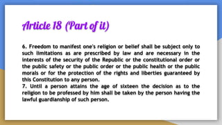 Article 18 (Part of it)
6. Freedom to manifest one's religion or belief shall be subject only to
such limitations as are prescribed by law and are necessary in the
interests of the security of the Republic or the constitutional order or
the public safety or the public order or the public health or the public
morals or for the protection of the rights and liberties guaranteed by
this Constitution to any person.
7. Until a person attains the age of sixteen the decision as to the
religion to be professed by him shall be taken by the person having the
lawful guardianship of such person.
 
