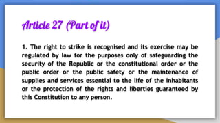 Article 27 (Part of it)
1. The right to strike is recognised and its exercise may be
regulated by law for the purposes only of safeguarding the
security of the Republic or the constitutional order or the
public order or the public safety or the maintenance of
supplies and services essential to the life of the inhabitants
or the protection of the rights and liberties guaranteed by
this Constitution to any person.
 