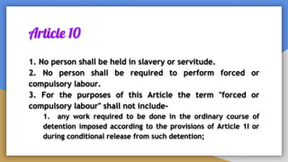 Article 10
1. No person shall be held in slavery or servitude.
2. No person shall be required to perform forced or
compulsory labour.
3. For the purposes of this Article the term "forced or
compulsory labour" shall not include-
1. any work required to be done in the ordinary course of
detention imposed according to the provisions of Article 1I or
during conditional release from such detention;
 