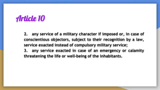 Article 10
2. any service of a military character if imposed or, in case of
conscientious objectors, subject to their recognition by a law,
service exacted instead of compulsory military service;
3. any service exacted in case of an emergency or calamity
threatening the life or well-being of the inhabitants.
 