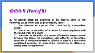 Article 11 (Part of it)
2. No person shall be deprived of his liberty save in the
following cases when and as provided by law:--
1. the detention of a person after conviction by a competent
court;
2. the arrest or detention of a person for non-compliance with
the lawful order of a court;
3. the arrest or detention of a person effected for the purpose of
bringing him before the competent legal authority on reasonable
suspicion of having committed an offence or when it is reasonably
considered necessary to prevent his committing an offence or
fleeing after having done so;
 