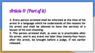 Article 11 (Part of it)
4. Every person arrested shall be informed at the time of his
arrest in a language which he understands of the reasons for
his arrest and shall be allowed to have the services of a
lawyer of his own choosing.
5. The person arrested shall, as soon as is practicable after
his arrest, and in any event not later than twenty-four hours
after the arrest, be brought before a judge, if not earlier
released.
 