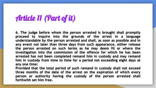 Article 11 (Part of it)
6. The judge before whom the person arrested is brought shall promptly
proceed to inquire into the grounds of the arrest in a language
understandable by the person arrested and shall, as soon as possible and in
any event not later than three days from such appearance, either release
the person arrested on such terms as he may deem fit or where the
investigation into the commission of the offence for which he has been
arrested has not been completed remand him in custody and may remand
him in custody from time to time for a period not exceeding eight days at
any one time:
Provided that the total period of such remand in custody shall not exceed
three months of the date of the arrest on the expiration of which every
person or authority having the custody of the person arrested shall
forthwith set him free.
 