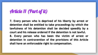 Article 11 (Part of it)
7. Every person who is deprived of his liberty by arrest or
detention shall be entitled to take proceedings by which the
lawfulness of his detention shall be decided speedily by a
court and his release ordered if the detention is not lawful.
8. Every person who has been the victim of arrest or
detention in contravention of the provisions of this Article
shall have an enforceable right to compensation.
 