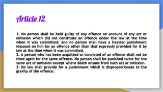 Article 12
1. No person shall be held guilty of any offence on account of any act or
omission which did not constitute an offence under the law at the time
when it was committed; and no person shall have a heavier punishment
imposed on him for an offence other than that expressly provided for it by
law at the time when it was committed.
2. A person who has been acquitted or convicted of an offence shall not be
tried again for the same offence. No person shall be punished twice for the
same act or omission except where death ensues from such act or omission.
3. No law shall provide for a punishment which is disproportionate to the
gravity of the offence.
 