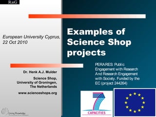 European University Cyprus,
                                 Examples of
22 Oct 2010                      Science Shop
                                 projects
                                      PERARES: Public
                                      Engagement with Research
         Dr. Henk A.J. Mulder
                                      And Research Engagement
                Science Shop,         with Society. Funded by the
      University of Groningen,        EC (project 244264)
             The Netherlands
       www.scienceshops.org




                                                               © Henk Mulder
 