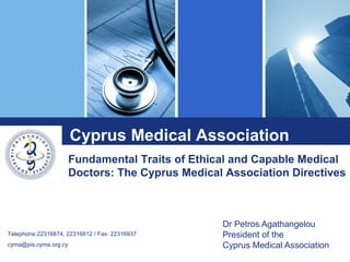 Dr Petros Agathangelou
President of the
Cyprus Medical Association
Telephone:22316874, 22316812 / Fax: 22316937
cyma@pis.cyma.org.cy
Fundamental Traits of Ethical and Capable Medical
Doctors: The Cyprus Medical Association Directives
Cyprus Medical Association
 