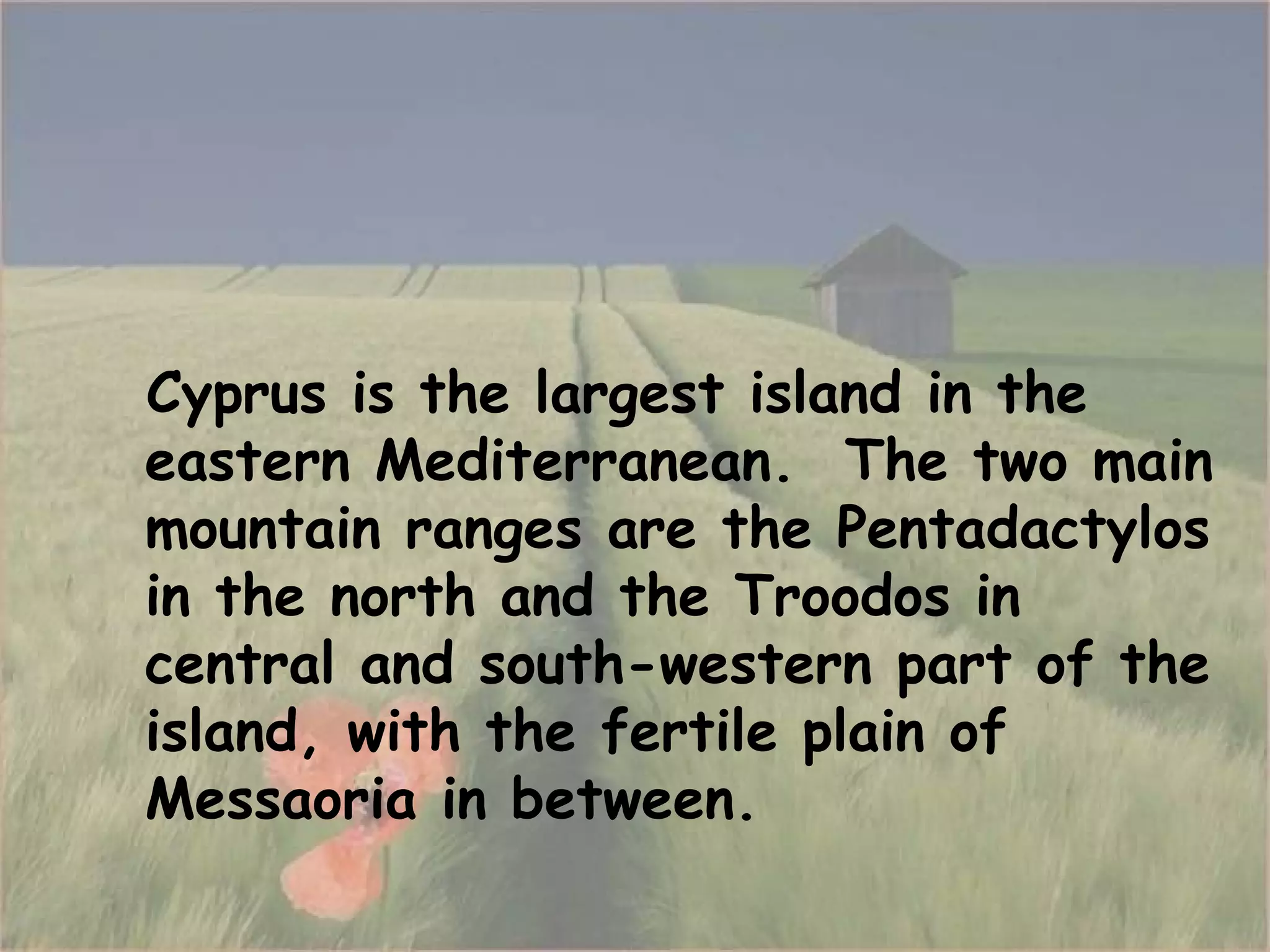 Cyprus is the largest island in the eastern Mediterranean .  The two main mountain ranges are the Pentadactylos in the north and the Troodos in central and south-western part of the island, with the fertile plain of Messaoria in between. 