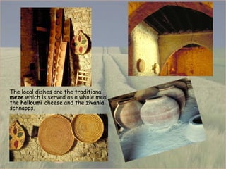 The local dishes are the traditional  meze  which is served as a whole meal, the  halloumi  cheese and the  zivania  schnapps. 