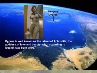 Cyprus is well known as the island of Aphrodite, the goddess of love and beauty, who, according to legend, was born there. Cyprus is well known as the island of Aphrodite, the goddess of love and beauty ,  who ,  according to legend, was born there. Κύπρος Cyprus 