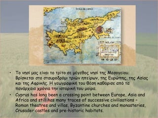 Το νησί μας είναι το τρίτο σε μέγεθος νησί της Μεσογείου .  Βρίσκεται στο σταυροδρόμι τριών ηπείρων, της Ευρώπης, της Ασίας και της Αφρικής.   Η γεωγραφική του θέση καθόρισε από τα πανάρχαια χρόνια την ιστορική του μοίρα. Cyprus has long been a crossing point between Europe, Asia and Africa and still has many traces of successive civilisations – Roman theatres and villas, Byzantine churches and monasteries, Crusader castles and pre-historic habitats. 