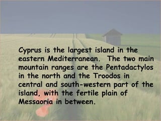 Cyprus is the largest island in the eastern Mediterranean .  The two main mountain ranges are the Pentadactylos in the north and the Troodos in central and south-western part of the island, with the fertile plain of Messaoria in between. 