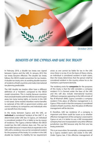 BENEFITS OF THE CYPRUS AND UAE TAX TREATY
October 2015
1
In February 2010, a double tax treaty was signed
between Cyprus and the UAE. In January 2012 the
tax treaty became effective. The double tax treaty
follows the OECD model convention for tax treaties.
A double tax treaty aims at avoiding double taxation
of residents of both countries and make international
tax planning predictable.
The UAE double tax treaties often have a different
definition of a “resident”, compared to the OECD
model convention. This is mainly because countries
thatconcludetreatieswiththeUAEdonotwishtogive
away too many taxing rights, as income in the UAE
is not taxed. Some treaties therefore restrict benefits
to nationals of the UAE or government entities and
restrict residency to companies and individuals who
can benefit from the treaty.
In the treaty between Cyprus and the UAE, an
individual is considered “resident of the UAE” if so
determined under UAE law. In Cyprus, an individual
is considered resident if he is liable to tax by reason
of residence. The Cyprus criterion follows the OECD
model but the UAE criterion does not. This can be
favourable because it means that an expatriate in the
UAE with a residence visa can be considered resident
for the purposes of the treaty. It is unclear in the UAE
double tax treaties if a liability for tax requirement
arises as one cannot be liable for tax in the UAE
since there is no tax. If, on the basis of these criteria,
an individual is considered resident in both states,
then the treaty determines that the person shall be
considered resident in the country where he or she
maintains a permanent domicile.
The residency tests for companies for the purposes
of this treaty is that the UAE considers a company
resident if it is formed under the laws of the UAE
and this will also include international business
(offshore) companies operating in the UAE emirate of
Ras Al Khaimah (RAK). Cyprus considers a company
resident if the place of effective management is in
Cyprus. If the result is that the company is considered
resident of both countries, then the place of effective
management will be decisive.
If, therefore, UAE tax residence of a company is
important and there could be issues as to whether
effective management of the company is exercised in
Cyprus or not, it is better to use a UAE incorporated
company than one incorporated in any other offshore
jurisdiction (say BVI) because only the first one has
treaty protection.
This is an issue when, for example, a company owned
by a Cyprus resident owns real estate in the UAE.
Under Cyprus law, if the effective management of
 