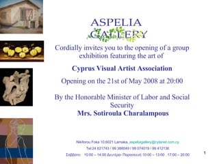 Cordially invites you to  the opening of   a group  exhibition featuring the art o f  Cyprus Visual Artist Association Opening on the 21st of May 2008 at 20:00 By the Honorable Minister of Labor and Social Security Mrs. Sotiroula Charalampous Nikiforou Foka 10,6021 Larnaka,  [email_address] Tel:24 621743 / 99 388049 / 99 074019 / 99 412136 Σαββατο :  10:00 – 14:00  Δευτέρα- Παρασκευή 10 :00 – 13:00 . 17:00 – 20:00 