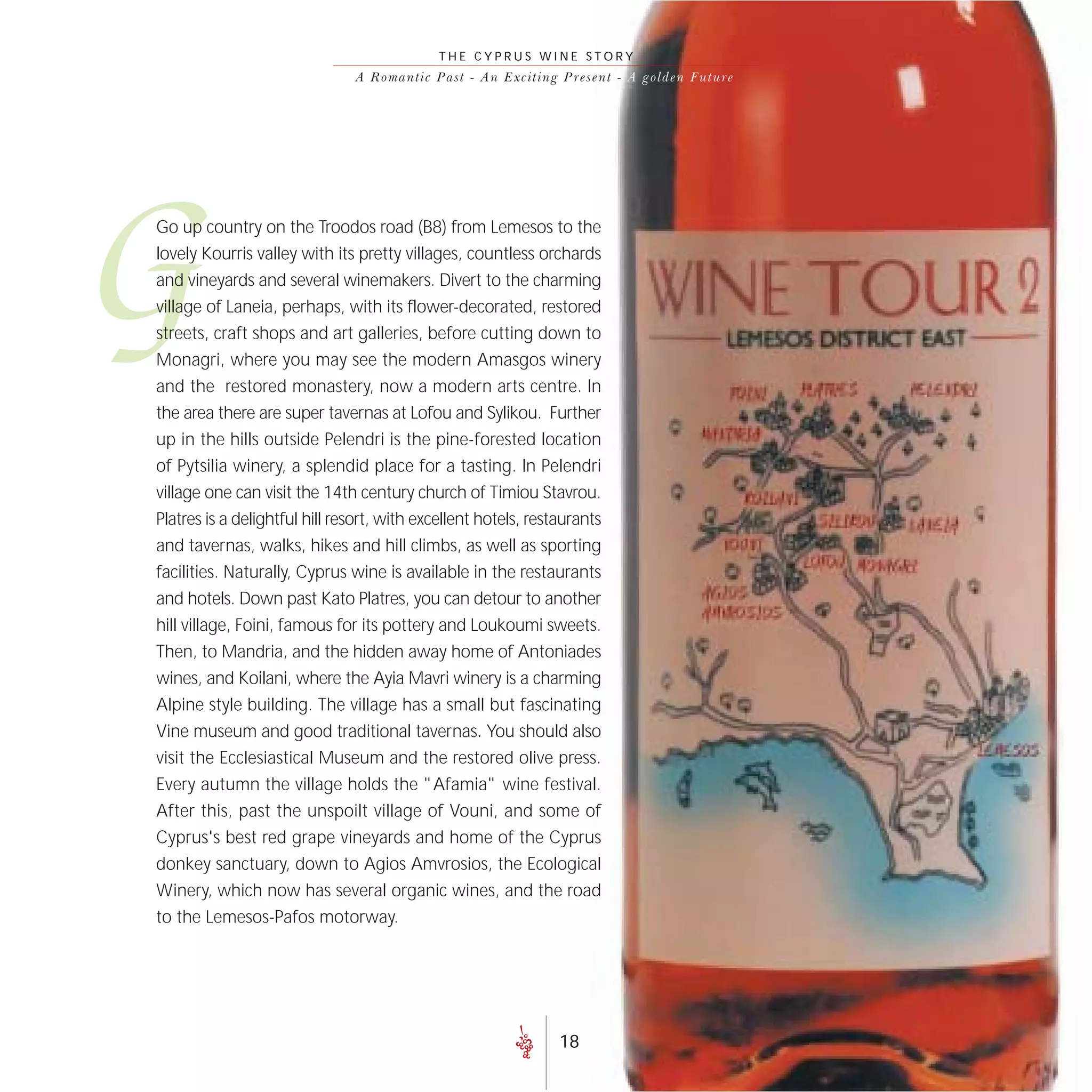 THE CYPRUS WINE STORY
                               A R o m a n t i c P a s t - A n E xc i t i n g P r e s e nt - A go lde n F uture




G
Go up country on the Troodos road (B8) from Lemesos to the
lovely Kourris valley with its pretty villages, countless orchards
and vineyards and several winemakers. Divert to the charming
village of Laneia, perhaps, with its flower-decorated, restored
streets, craft shops and art galleries, before cutting down to
Monagri, where you may see the modern Amasgos winery
and the restored monastery, now a modern arts centre. In
the area there are super tavernas at Lofou and Sylikou. Further
up in the hills outside Pelendri is the pine-forested location
of Pytsilia winery, a splendid place for a tasting. In Pelendri
village one can visit the 14th century church of Timiou Stavrou.
Platres is a delightful hill resort, with excellent hotels, restaurants
and tavernas, walks, hikes and hill climbs, as well as sporting
facilities. Naturally, Cyprus wine is available in the restaurants
and hotels. Down past Kato Platres, you can detour to another
hill village, Foini, famous for its pottery and Loukoumi sweets.
Then, to Mandria, and the hidden away home of Antoniades
wines, and Koilani, where the Ayia Mavri winery is a charming
Alpine style building. The village has a small but fascinating
Vine museum and good traditional tavernas. You should also
visit the Ecclesiastical Museum and the restored olive press.
Every autumn the village holds the "Afamia" wine festival.
After this, past the unspoilt village of Vouni, and some of
Cyprus's best red grape vineyards and home of the Cyprus
donkey sanctuary, down to Agios Amvrosios, the Ecological
Winery, which now has several organic wines, and the road
to the Lemesos-Pafos motorway.




                                                                          18
 