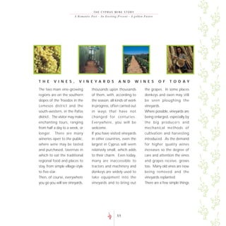 THE CYPRUS WINE STORY
                         A R o m a n t i c P a s t - A n E xc i t i n g P re s e nt - A go lde n F uture




T H E     V I N E S ,        V I N E YA R D S                        A N D           W I N E S             O F   T O D AY

The two main vine-growing                 thousands upon thousands                             the grapes. In some places
regions are on the southern               of them, with, according to                          donkeys and oxen may still
slopes of the Troodos in the              the season, all kinds of work                        be seen ploughing the
Lemesos district and the                  in progress, often carried out                       vineyards.
south-western, in the Pafos               in ways that have not                                Where possible, vineyards are
district. The visitor may make            changed for centuries.                               being enlarged, especially by
enchanting tours, ranging                 Everywhere, you will be                              the big producers and
from half a day to a week, or             welcome.                                             mechanical methods of
longer. There are many                    If you have visited vineyards                        cultivation and harvesting
wineries open to the public,              in other countries, even the                         introduced. As the demand
where wine may be tasted                  largest in Cyprus will seem                          for higher quality wines
and purchased, tavernas in                relatively small, which adds                         increases so the degree of
which to eat the traditional              to their charm. Even today,                          care and attention the vines
regional food and places to               many are inaccessible to                             and grapes receive, grows
stay, from simple village-style           tractors and machinery and                           too. Many old vines are now
to five-star.                             donkeys are widely used to                           being removed and the
Then, of course, everywhere               take equipment into the                              vineyards replanted.
you go you will see vineyards,            vineyards and to bring out                           There are a few simple things




                                                                   11
 