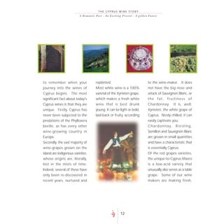 THE CYPRUS WINE STORY
                          A R o m a n t i c P a s t - A n E xc i t i ng P re s e nt - A go lde n F uture




to remember when your                     replanted.                                          to the wine-maker. It does
journey into the wines of                 Most white wine is a 100%                           not have the big nose and
Cyprus begins. The most                   varietal of the Xynisteri grape,                    attack of Sauvignon Blanc, or
significant fact about today's            which makes a fresh white                           the fat, fruitiness of
Cyprus wines is that they are             wine that is best drunk                             Chardonnay. It is, well,
unique. Firstly, Cyprus has               young. It can be light or bold,                     Xynisteri, the white grape of
never been subjected to the               laid-back or fruity, according                      Cyprus. Nicely chilled, it can
predations of the Phylloxera                                                                  easily captivate you.
beetle, as has every other                                                                    C h a r d o n n a y, R i e s l i n g ,
wine-growing country in                                                                       Semillon and Sauvignon Blanc
Europe.                                                                                       are grown in small quantities
Secondly, the vast majority of                                                                and have a characteristic that
wine-grapes grown on the                                                                      is essentially Cyprus.
island are indigenous varieties,                                                              Of the red grapes varieties,
whose origins are, literally,                                                                 the unique-to-Cyprus Mavro
lost in the mists of time.                                                                    is a low-acid variety that
Indeed, several of these have                                                                 unusually also serves as a table
only been re-discovered in                                                                    grape. Some of our wine
recent years, nurtured and                                                                    makers are making fresh,




                                                                   12
 