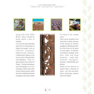 THE CYPRUS WINE STORY
                        A R o m a n t i c P a s t - A n E xc i t i n g P re s e nt - A go lde n F uture




young wine from 100%                                                                          for many of the vintage
Mavro, which should be                                                                        wines.
drunk within a year of                                                                        There is more variation in red
bottling.                                                                                     wines than in white, because
It is at its best when blended                                                                of the number of varieties
with 20% or thereabouts of                                                                    available for blending and the
higher-acid grapes, such as                                                                   fact that these do not grow
Cabernet Sauvignon,                                                                           in every region. A selection
Cabernet Franc, Grenache,                                                                     of varietals is available, from
Carignan Noir, Mataro or the                                                                  both small and large
local varieties Maratheftiko                                                                  producers - made from
and Opthalmo. There is a                                                                      Cabernet Sauvignon,
good selection from which to                                                                  Grenache, Maratheftiko and
choose. The latest techniques                                                                 Mataro.
and technologies are in use                                                                   Nearly all the wineries in
to produce mature wines that                                                                  Cyprus make a selection of
may be drunk young, whilst                                                                    wines - red, rosé and white
the more traditional methods                                                                  (often making dry, medium
of ageing in oak casks remain                                                                 and sweet types).




                                                                  13
 