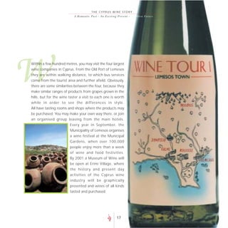 THE CYPRUS WINE STORY
                           A R o m a n t i c P a s t - A n E xc i t i n g P r e s e nt - A go lde n F uture




W
Within a few hundred metres, you may visit the four largest
wine companies in Cyprus. From the Old Port of Lemesos
they are within walking distance, to which bus services
come from the tourist area and further afield. Obviously,
there are some similarities between the four, because they
make similar ranges of products from grapes grown in the
hills, but for the wine taster a visit to each one is worth
while in order to see the differences in style.
All have tasting rooms and shops where the products may
be purchased. You may make your own way there, or join
an organised group leaving from the main hotels.
                        Every year in September, the
                        Municipality of Lemesos organises
                        a wine festival at the Municipal
                        Gardens, when over 100,000
                        people enjoy more than a week
                        of wine and food festivities.
                        By 2001 a Museum of Wine will
                        be open at Erimi Village, where
                        the history and present day
                        activities of the Cyprus wine
                        industry will be graphically
                        presented and wines of all kinds
                        tasted and purchased.




                                                                      17
 