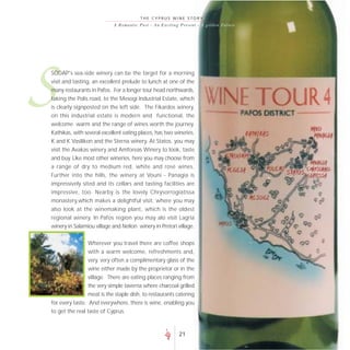THE CYPRUS WINE STORY
                            A R o m a n t i c P a s t - A n E xc i t i n g P r es e nt - A go lde n F uture




S
SODAP's sea-side winery can be the target for a morning
visit and tasting, an excellent prelude to lunch at one of the
many restaurants in Pafos. For a longer tour head northwards,
taking the Polis road, to the Mesogi Industrial Estate, which
is clearly signposted on the left side. The Fikardos winery,
on this industrial estate is modern and functional, the
welcome warm and the range of wines worth the journey.
Kathikas, with several excellent eating places, has two wineries,
K and K Vasilikon and the Sterna winery. At Statos, you may
visit the Avakas winery and Amforeas Winery to look, taste
and buy. Like most other wineries, here you may choose from
a range of dry to medium red, white and rosé wines.
Further into the hills, the winery at Vouni - Panagia is
impressively sited and its cellars and tasting facilities are
impressive, too. Nearby is the lovely Chrysorrogiatissa
monastery,which makes a delightful visit, where you may
also look at the winemaking plant, which is the oldest
regional winery. In Pafos region you may alo visit Lagria
winery in Salamiou village and Nelion winery in Pretori village.


                Wherever you travel there are coffee shops
                with a warm welcome, refreshments and,
                very, very often a complimentary glass of the
                 wine either made by the proprietor or in the
                 village. There are eating places ranging from
                 the very simple taverna where charcoal grilled
                 meat is the staple dish, to restaurants catering
for every taste. And everywhere, there is wine, enabling you
to get the real taste of Cyprus.



                                                                      21
 