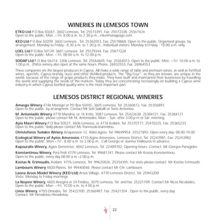 WINERIES IN LEMESOS TOWN
ETKO Ltd P O Box 50261, 3602 Lemesos, Tel: 25573391, Fax: 25573338, 25567424
Open to the public: Mon. – Fri. 8.00 a.m. to 2.30 p.m., etko@swaypage.com
KEO Ltd P O Box 50209, 3602 Lemesos , Tel: 25362053, Fax: 25578868, Open to the public: Organised groups, by
arrangement, Monday to Friday - 8.30 a.m. to 1.30 p.m., Individual visitors: Monday to Friday - 10.00 a.m. only
LOEL Ltd P O Box 50139, 3601 Lemesos, Tel: 25579344, Fax: 25877228
Open to the public: Mon. – Fri. 08.00 a.m. to 12.00 p.m.
SODAP Ltd P O Box 56314, 3306 Lemesos, Tel: 25564605, Fax: 25564013, Open to the public: Mon. – Fri. 10.00 a.m. to
1.00 p.m., (Pafos winery also open at the same hours. Phone: 26932553, Fax: 26964553
These companies are the largest producers in Cyprus. All make a wide range of table and premium wines, as well as fortified
wines, aperitifs, Cyprus brandy, ouzo and other distilled products. The "Big Four", as they are known, are unique in the
world, because of the range of grape products they make. They have built and maintained their businesses by travelling
the world and supplying the needs of the markets. Today they are concentrating increasingly on building a Cyprus wine
industry in which Cyprus-bottled quality wine is the most important part.


                         LEMESOS DISTRICT REGIONAL WINERIES
Amasgo Winery 4746 Monagri or PO Box 50445, 3605 Lemesos, Tel: 25360612, Fax: 25356893
Open to the public: by arrangment, Contact Mr Soti Siakalli or Tonis Antoniou
M. Antoniadis Winery 4778 Mandria, or 16 Kritis, 3087 Lemesos, Tel: 25422638, 25384121, Fax: 25384121
Open to the public: please contact Mr M. Antoniades, Mon. - Sun. after 3.00 p.m or Sat. morning
Ayia Mavri Winery P O Box 50527, 3606 Lemesos, or 4776 Koilani, Tel: 25370777, 25470225, Fax: 25365233
Open to the public: daily please contact Ms Yiannoula Ioannidou.
Christoforos Tsolakis Winery Anapavseos 12, 4860 Agros, Tel: 99699954, 25521893, Open every day: 08.00-19.00
Ecological Winery of Ayios Amvrosios 4710 Agios Amvrosios, Lemesos District, Tel: 25243981, Fax: 25243982
Open to the public: Mon.– Fri., 8.00 a.m. to 2.00 p.m., Call George or Joanna Yiallouros in advance.
Kapouralis Winery, Agios Demetrios, 4842 Lemesos, Tel: 22489702, Opening hours: Contact: Mr Giorgos Panagides
Konstantinou Winery, Pera Pedi 4779 Lemesos, Tel: 99681341, Please contact Mr Kostas Konstantinou
Open to the public: every day 08.00 a.m.–2.00 p.m.
Kostas N. Erimoudis, Koilani, 4776 Lemesos, Tel: 99625826, 25334305, For visits please contact: Mr Kostas Erimoudis
Lambouris Winery 4820 Platres, Tel: 99440048, Please contact Mr Chr. Lambouris
Laona Arsos Model Winery (KEO Ltd) Arsos Village, 4770 Lemesos District, Tel: 25943200
Visits: Monday to Friday mornings.
La Noyere Winery, 4603 Anogira or 24 Feidiou, 3075 Lemesos, Tel. and fax: 25221709, Contact Mr Nicos Nicolaides,
Open to the public: Mon. – Fri. 10.00 a.m. to 4.00 p.m.
Linos Winery, 4750 Omodos, Tel: 25422700, 25366987, Fax: 25421354 , Open to the public, every day.
Contact: Mr Herodotos Herodotou



                                                                22
 