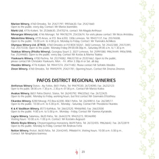 Marion Winery, 4760 Omodos, Tel: 25421797, 99556630, Fax: 25421660
Open to the public: every day, Contact: Mr Marios Ioannides
Marki Ltd, 4776 Koilani, Tel: 25368630, 25470216, contact: Ms Magda Anthousi
Menargos Winery Ltd, 4746 Monagri, Tel: 99478279, 25433674, for visits please contact: Mr Nicos Aristidou
Nikolettino Winery, 4770 Arsos, or P.O. Box 6350, 3306 Lemesos, Tel: 99437137, Fax: 25576508,
Open to the public: 10.00 a.m. to 4.00 p.m. Monday to Friday. Contact: Mr Yiannakis Achilleos
Olympus Winery Ltd. (ETKO), 4760 Omodos or P.O BOX 50261, 3602 Lemesos, Tel: 25422380, 25573391,
Fax: 25573338, Open to the public: Monday-Friday 09.00-08.00p.m., Saturday 09.00 a.m. to 1.30 p.m.
Tsiakkas Winery (Pitsilia Winery), Georgiou Sourri 2, 3027 Lemesos, Tel: 25991080, 99624449, 99567898,
Fax: 25344683, Open to the public: every day. Contact Mr Kostas & Marina Tsiakka
Yiaskouris Winery, 4700 Pachna, Tel: 25374082, 99633730 or 25351662, Open to the public,
please contact Mr Christakis Yiaskouris, Mon. - Fri. After 3.30p.m or Sat. all day
Vlasides Winery, 4776 Koilani, Tel: 99441574, 25471482, Please contact Mr Sofoklis Vlasides
Zinon Winery, 4760 Omodos, Tel: 99492979, 25421781, Opening hours. Contact Mr Zinonas Zinonos



                       PAFOS DISTRICT REGIONAL WINERIES
Amforeas Winery Statos - Ay. Fotios, 8651 Pafos, Tel: 99479330, 26724090, Fax: 26232123
Open to the public: 08.00 a.m.-1.30 p.m., 2.30 p.m.-07.00 p.m., Contact Mr Marios Kolios
Avakas Winery, 8651 Pafos District, Statos, Tel: 26245792, 99632562, Fax: 26722425
Open to the public: Monday to Friday, working hours, but first contact Mr Giannakis Efstathiou
Fikardos Winery, 8280 Mesogi, P.O.Box 62200, 8061 Pafos, Tel: 26249814, Fax: 26238517,
Open to the public: 10.00 a.m. to 5.00 p.m., Monday - Saturday, Contact Mr Theodoros Fikardos
K & K Vasilikon Winery, 8573 Kathikas, Tel: 26632520, 99466960, Fax: 26633500
Open to the public: 9.00 a.m. to 5.00 p.m., Monday - Friday, Contact Mr Yiannos Kyriakidis
Lagria Winery, Salamiou, 8620 Pafos, Tel. 26442279, 99425273, 99346990
Visiting hours: 10.00 a.m.-1.00 p.m. Contact: Mr Kostakis Avgousti
Monte Royia Winery, Chrysorrogiatissa monastery, 8649 Pafos, Tel. 26722455, 99626642, Fax. 26722819
Open to the public: Monday to Friday, Contact Mr Andreas Fetta
Nelion Winery, Pretori, 8630 Pafos, Tel: 25442445, 99666414, Visiting hours: 10.00 a.m.-5.00 p.m.,
Contact: Mr Neophytos Ioannou




                                                               23
 