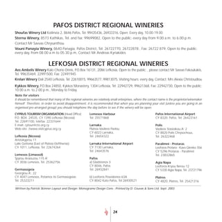 PAFOS DISTRICT REGIONAL WINERIES
Shoufas Winery Ltd Koilineia 2, 8646 Pafos, Tel: 99435436, 26933316, Open: Every day, 10.00-19.00
Sterna Winery, 8573 Kathikas, Tel. and fax: 99699082, Open to the public: every day from 9.00 a.m. to 6.00 p.m.
Contact Mr Savvas Chrysanthou
Vouni Panayia Winery, 8640 Panagia, Pafos District, Tel: 26722770, 26722878 , Fax: 26722 879, Open to the public:
every day, from 08.00 a.m to 05.30 p.m, Contact Mr Andreas Kyriakides


                           LEFKOSIA DISTRICT REGIONAL WINERIES
Aes Ambelis Winery Kalo Chorio Orinis, P.O.Box 16131, 2086 Lefkosia, Open to the public: , please contact Mr Savvas Fakoukakis,
Tel. 99635469, 22991500, Fax: 22491945
Krelan Winery Dali 2540 Lefkosia, Tel: 22610015, 99663577, 99813075, Visiting hours: every day, Contact: Mrs Alexia Christoudiou
Kykkos Winery, P.O.Box 24850, Kykkos Monastery, 1304 Lefkosia, Tel: 22942729, 99621368, Fax: 22942730, Open to the public:
10.00 a.m. to 2.00 p.m., Monday to Friday.
Note for visitors
It should be remembered that many of the regional wineries are relatively small enterprises, where the contact name is the proprietor/winemaker
himself. Therefore, in order to avoid disappointment, it is recommended that when you are planning your visit (unless you are going in an
organised pre-arranged group) you should telephone the day before to see if the winery will be open.

CYPRUS TOURISM ORGANISATION (Head Office)                Lemesos Harbour                                   Pafos International Airport
P.O. BOX. 24535, CY 1390 Lefkosia (Nicosia)              Tel. 25571868                                     CY 8320, Pafos, Tel. 26423161
Tel. 22691100, telefax: 22331644
E-mail: cytour@cto.org.cy                                Larnaka                                           Polis
Web-site: //www.visitcyprus.org.cy                       Plateia Vasileos Pavlou                           Vasileos Stasioikou A’ 2
                                                         CY 6023 Larnaka,                                  CY 8820 Polis Chrysochous,
Lefkosia (Nicosia)                                       Tel. 24654322                                     Tel. 26322468
Aristokyprou 11
Laiki Geitonia (East of Plateia Eleftherias)             Larnaka International Airport                     Paralimni - Protaras
CY 1011, Lefkosia, Tel: 22674264                         CY 7130 Larnaka,                                  Leoforos Protara - Kavo Gkreko 356
                                                         Tel. 24643576                                     CY 5296 Protaras - Paralimni
Lemesos (Limassol)                                                                                         Tel. 23832865
Spyrou Araouzou 115 A’                                   Pafos
CY 3036 Lemesos, Tel. 25362756                           a) Gladstonos 3                                   Agia Napa
                                                         CY 8046, Pafos                                    Leoforos Kryou Nerou 12
Germasogeia                                              Tel. 26932841                                     CY 5330 Agia Napa, Tel. 23721796
Georgiou A’, 22
CY 4047 Lemesos, Potamos tis Germasogeias                b) Leoforos Poseidonos 63A                        Platres
Tel. 25323211                                            CY 8042 Kato Pafos, Tel 26930521                  CY 4820, Platres, Tel. 25421316

Written by Patrick Skinner Layout and Design: Monograme Design Cons - Printed by D. Couvas & Sons Ltd. Sept. 2003




                                                                           24
 
