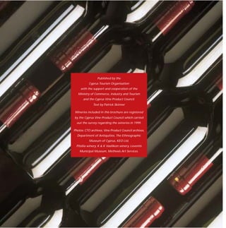 Published by the
           Cyprus Tourism Organisation
     with the support and cooperation of the
   Ministry of Commerce, Industry and Tourism
      and the Cyprus Vine Product Council.
              Text by Patrick Skinner

Wineries included in this brochure are registered
by the Cyprus Vine Product Council which carried
  out the survey regarding the wineries in 1999.

Photos: CTO archives, Vine Product Council archives,
  Department of Antiquities, The Ethnographic
           Museum of Cyprus, KEO Ltd,
 Pitsilia winery, K & K Vasilikon winery, Leventis
    Municipal Museum, Methexis Art Services.
 