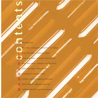 contents
                                intro d u ctio n
   3
   24 23 22 22 21 19 18 17 11




                                the vin e s, vin e ya rd s a n d win e s o f t oday


                                wine to u r No 1 - Lemeso s to wn


                                wine to u r No 2 - Lemeso s d istrict eas t


                                wine to u r No 3 - Lemeso s d istrict w es t


                                wine to u r No 4 - P afo s d istrict


                                wineries in Lemeso s to wn


                                Lem eso s d istrict reg io n al win eries


                                Pafos d istrict reg io n al win eries


                                Lefko sia d istrict reg io n al win eries
 