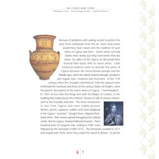 THE CYPRUS WINE STORY
           A R o m a n t i c P a s t - A n E xc i t i n g Pre s e nt - A go lde n F uture




                   Because of problems with sealing vessels to protect the
                   wine from oxidisation from the air, most early wines
                      would have been sweet and the tradition of such
                        wines in Cyprus was born. Sweet wines not only
                        oxidise more slowly, but they travel better than dry
                        wines. So callers to the Cyprus of old would have
                       stocked their boats with its sweet wines. Little
                      historical evidence exists to describe the wines of
                     Cyprus between the Greco-Roman periods and the
                  Middle ages, when the island endured drought, pestilence
                and regular wars, invasions and incursions. In the 11th
       century, when the Crusades commenced, from the sojourns here
of Richard the Lionheart and those of the various Orders of Knights, came
the generic description of the sweet wines of Cyprus: "Commandaria".
In 1363 no less than five Kings met with the Mayor of London, in the
building that today houses the Vintners' Society, to talk of various matters,
such as the Crusades and wine. The wines served were
in fact from Cyprus and were highly praised.
Writers, priests, explorers, soldiers and rulers delighted
in the Cyprus "sweeties"; bought them, shipped them,
drank them. Their renown spread throughout the civilised
world. But for Cyprus, invasion followed invasion. Three
hundred years of Lusignan rule, ending in 1489, were
followed by the Venetians (1489-1571), The Ottomans invaded in 1571
and stayed until 1878, when they ceded the island to Britain. In all this




                                                     5
 