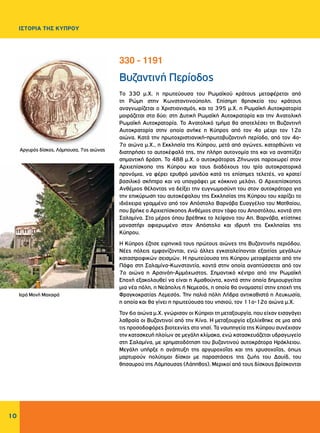 10
ΙΣΤΟΡΙΑ ΤΗΣ ΚΥΠΡΟΥ
Βυζαντινή Περίοδος
To 330 μ.Χ. η πρωτεύουσα του Ρωμαϊκού κράτους μεταφέρεται από
τη Ρώμη στην Κωνσταντινούπολη. Επίσημη θρησκεία του κράτους
αναγνωρίζεται ο Χριστιανισμός, και το 395 μ.Χ. η Ρωμαϊκή Αυτοκρατορία
μοιράζεται στα δύο: στη Δυτική Ρωμαϊκή Αυτοκρατορία και την Ανατολική
Ρωμαϊκή Αυτοκρατορία. Το Ανατολικό τμήμα θα αποτελέσει τη Βυζαντινή
Αυτοκρατορία στην οποία ανήκε η Κύπρος από τον 4ο μέχρι τον 12ο
αιώνα. Κατά την πρωτοχριστιανική-πρωτοβυζαντινή περίοδο, από τον 4ο-
7ο αιώνα μ.Χ., η Εκκλησία της Κύπρου, μετά από αγώνες, κατορθώνει να
διατηρήσει το αυτοκέφαλό της, την πλήρη αυτονομία της και να αναπτύξει
σημαντική δράση. Το 488 μ.Χ. ο αυτοκράτορας Ζήνωνας παραχωρεί στον
Αρχιεπίσκοπο της Κύπρου και τους διαδόχους του τρία αυτοκρατορικά
προνόμια, να φέρει ερυθρό μανδύα κατά τις επίσημες τελετές, να κρατεί
βασιλικό σκήπτρο και να υπογράφει με κόκκινο μελάνι. Ο Αρχιεπίσκοπος
Ανθέμιος θέλοντας να δείξει την ευγνωμοσύνη του στον αυτοκράτορα για
την επικύρωση του αυτοκέφαλου της Εκκλησίας της Κύπρου του χαρίζει το
ιδιόχειρα γραμμένο από τον Απόστολο Βαρνάβα Ευαγγέλιο του Ματθαίου,
που βρήκε ο Αρχιεπίσκοπος Ανθέμιος στον τάφο του Αποστόλου, κοντά στη
Σαλαμίνα. Στο μέρος όπου βρέθηκε το λείψανο του Απ. Βαρνάβα, κτίστηκε
μοναστήρι αφιερωμένο στον Απόστολο και ιδρυτή της Εκκλησίας της
Κύπρου.
Η Κύπρος έζησε ειρηνικά τους πρώτους αιώνες της Βυζαντινής περιόδου.
Νέες πόλεις εμφανίζονται, ενώ άλλες εγκαταλείπονται εξαιτίας μεγάλων
καταστροφικών σεισμών. Η πρωτεύουσα της Κύπρου μεταφέρεται από την
Πάφο στη Σαλαμίνα-Κωνσταντία, κοντά στην οποία αναπτύσσεται από τον
7ο αιώνα η Αρσινόη-Αμμόχωστος. Σημαντικό κέντρο από την Ρωμαϊκή
Εποχή εξακολουθεί να είναι η Αμαθούντα, κοντά στην οποία δημιουργείται
μια νέα πόλη, η Νεάπολις ή Νεμεσός, η οποία θα ονομαστεί στην εποχή της
Φραγκοκρατίας Λεμεσός. Την παλιά πόλη Λήδρα αντικαθιστά η Λευκωσία,
η οποία και θα γίνει η πρωτεύουσα του νησιού, τον 11ο-12ο αιώνα μ.Χ.
Τον 6ο αιώνα μ.Χ. γνώρισαν οι Κύπριοι τη μεταξουργία, που είχαν εισαγάγει
λαθραία οι Βυζαντινοί από την Κίνα. Η μεταξουργία εξελίχθηκε σε μια από
τις προσοδοφόρες βιοτεχνίες στο νησί. Τα ναυπηγεία της Κύπρου συνέχισαν
την κατασκευή πλοίων σε μεγάλη κλίμακα, ενώ κατασκευάζεται υδραγωγείο
στη Σαλαμίνα, με χρηματοδότηση του βυζαντινού αυτοκράτορα Ηράκλειου.
Μεγάλη υπήρξε η ανάπτυξη της αργυροχοΐας και της χρυσοχοΐας, όπως
μαρτυρούν πολύτιμοι δίσκοι με παραστάσεις της ζωής του Δαυίδ, του
θησαυρού της Λάμπουσας (Λάπηθος). Μερικοί από τους δίσκους βρίσκονται
330 - 1191
Αργυρός δίσκος, Λάμπουσα, 7ος αιώνας
Ιερά Μονή Μαχαιρά
 