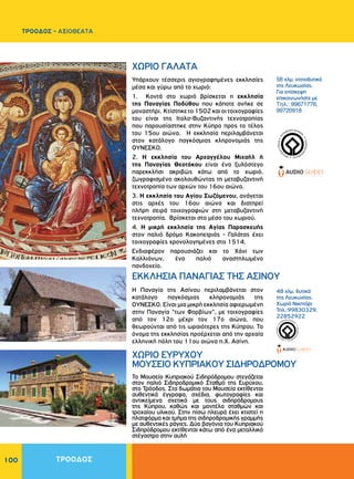 100
Υπάρχουν τέσσερις αγιογραφημένες εκκλησίες
μέσα και γύρω από το χωριό:
1. Κοντά στο χωριό βρίσκεται η εκκλησία
της Παναγίας Ποδύθου που κάποτε ανήκε σε
μοναστήρι. Κτίστηκετο1502καιοιτοιχογραφίες
του είναι της Ιταλο-Βυζαντινής τεχνοτροπίας
που παρουσίαστηκε στην Κύπρο προς το τέλος
του 15ου αιώνα. Η εκκλησία περιλαμβάνεται
στον κατάλογο παγκόσμιας κληρονομιάς της
ΟΥΝΕΣΚΟ.
2. Η εκκλησία του Αρχαγγέλου Μιχαήλ ή
της Παναγίας Θεοτόκου είναι ένα ξυλόστεγο
παρεκκλήσι ακριβώς κάτω από το χωριό,
ζωγραφισμένο ακολουθώντας τη μεταβυζαντινή
τεχνοτροπία των αρχών του 16ου αιώνα.
3. Η εκκλησία του Αγίου Σωζόμενου, ανάγεται
στις αρχές του 16ου αιώνα και διατηρεί
πλήρη σειρά τοιχογραφιών στη μεταβυζαντινή
τεχνοτροπία. Βρίσκεται στο μέσο του χωριού.
4. Η μικρή εκκλησία της Αγίας Παρασκευής
στον παλιό δρόμο Κακοπετριάς - Γαλάτας έχει
τοιχογραφίες χρονολογημένες στο 1514.
Eνδιαφέρον παρουσιάζει και το Xάνι των
Kαλλιάνων, ένα παλιό αναστηλωμένο
πανδοχείο.
Η Παναγία της Ασίνου περιλαμβάνεται στον
κατάλογο παγκόσμιας κληρονομιάς της
ΟΥΝΕΣΚΟ. Είναι μια μικρή εκκλησία αφιερωμένη
στην Παναγία "των Φορβίων", με τοιχογραφίες
από τον 12ο μέχρι τον 17ο αιώνα, που
θεωρούνται από τις ωραιότερες της Kύπρου. Το
όνομα της εκκλησίας προέρχεται από την αρχαία
ελληνική πόλη του 11ου αιώνα π.Χ. Ασίνη.
ΧΩΡΙΟ ΓAΛATA
ΕΚΚΛΗΣΙΑ ΠΑΝΑΓΙΑΣ ΤΗΣ ΑΣΙΝΟΥ
58 χλμ. νοτιοδυτικά
της Λευκωσίας.
Για επίσκεψη
επικοινωνήστε με
Τηλ.: 99671776,
99720918
48 χλμ. δυτικά
της Λευκωσίας.
Χωριό Νικητάρι
Τηλ.:99830329,
22852922
WORLDHERI
TAGE ñ PATRIM
O
INE
MONDIAL
ñ
PA
TRIMONIO MUNDIA
L
ñ
WORLDHERI
TAGE ñ PATRIM
O
INE
MONDIAL
ñ
PA
TRIMONIO MUNDIA
L
ñ
ΤΡΟΟΔΟΣ
ΤΡΟΟΔΟΣ - ΑΞΙΟΘΕΑΤΑ
Το Μουσείο Κυπριακού Σιδηρόδρομου στεγάζεται
στον παλιό Σιδηροδρομικό Σταθμό της Ευρύχου,
στο Τρόοδος. Στα δωμάτια του Μουσεία εκτίθενται
αυθεντικά έγγραφα, σχέδια, φωτογραφίες και
αντικείμενα σχετικά με τους σιδηρόδρομους
της Κύπρου, καθώς και μοντέλα σταθμών και
τροχαίου υλικού. Στην πίσω πλευρά έχει κτιστεί η
πλατφόρμα και τμήμα της σιδηροδρομικής γραμμής
με αυθεντικές ράγιες. Δύο βαγόνια του Κυπριακού
Σιδηρόδρομου εκτίθενται κάτω από ένα μεταλλικό
στέγαστρο στην αυλή
ΧΩΡΙΟ ΕΥΡΥΧΟΥ
ΜΟΥΣΕΙΟ ΚΥΠΡΙΑΚΟΥ ΣΙΔΗΡΟΔΡΟΜΟΥ
 