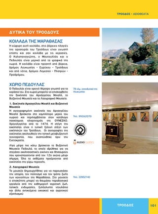 101
H εύφορη αυτή κοιλάδα, στις βόρειες πλαγιές
της οροσειράς του Tροόδους είναι γνωστή
επίσης και σαν κοιλάδα με τις κερασιές.
O Kαλοπαναγιώτης, ο Mουτουλλάς και ο
Πεδουλάς είναι μερικά από τα γραφικά της
χωριά. H κοιλάδα είναι προσιτή από βόρεια,
δρόμος Λευκωσίας - Eυρύχου - Tροόδους
και από νότια, δρόμος Λεμεσού - Πλατρών -
Προδρόμου.
Ο Πεδουλάς είναι ορεινό θέρετρο γνωστό για τα
κεράσια του. Στο χωριό μπορείτε να επισκεφθείτε
την Εκκλησία του Aρχάγγελου Mιχαήλ, το
Βυζαντινό Μουσείο και το Λαογραφικό Μουσείο.
1. Εκκλησία Aρχαγγέλου Mιχαήλ και Βυζαντινό
Μουσείο
H αγιογραφημένη εκκλησία του Aρχαγγέλου
Mιχαήλ βρίσκεται στο χαμηλότερο μέρος του
χωριού και περιλαμβάνεται στον κατάλογο
παγκόσμιας κληρονομιάς της ΟΥΝΕΣΚΟ.
Χρονολογείται από το 1474. Η στέγη της
εκκλησίας είναι η τυπική ξύλινη στέγη των
εκκλησιών του Τροόδους. Οι αγιογραφίες της
εκκλησίας ακολουθούν την τοπική μεταβυζαντινή
τεχνοτροπία, που αναπτύχθηκε πριν την
Ενετοκρατία.
Λίγα μέτρα πιο κάτω βρίσκεται το Βυζαντινό
Μουσείο Πεδουλά, το οποίο ιδρύθηκε για να
στεγάσει εκκλησιαστικές εικόνες και θησαυρούς
που χρονολογούνται από τον 12ο αιώνα μέχρι
σήμερα. Όλα τα εκθέματα προέρχονται από
εκκλησίες της γύρω περιοχής.
2. Λαογραφικό Μουσείο
Το μουσείο δημιουργήθηκε για να παρουσιάσει
την ιστορία, τον πολιτισμό και τον τρόπο ζωής
των κοινοτήτων της Μαραθάσας. Στο μουσείο
ο επισκέπτης μπορεί να θαυμάσει παραδοσιακά
εργαλεία από την καθημερινή αγροτική ζωή,
τοπικές ενδυμασίες, ξυλόγλυπτα ντουλάπια
και άλλα αντικείμενα οικιακού και αγροτικού
εξοπλισμού
KOIΛAΔA THΣ MAPAΘAΣAΣ
ΧΩΡΙΟ ΠEΔOYΛAΣ
78 χλμ. νοτιοδυτικά της
Λευκωσίας
Τηλ.: 99262070
Τηλ.: 22952140
WORLDHERI
TAGE ñ PATRIM
O
INE
MONDIAL
ñ
PA
TRIMONIO MUNDIA
L
ñ
ΔΥΤΙΚΑ ΤΟΥ ΤΡΟΟΔΟΥΣ
ΤΡΟΟΔΟΣ
ΤΡΟΟΔΟΣ - ΑΞΙΟΘΕΑΤΑ
 