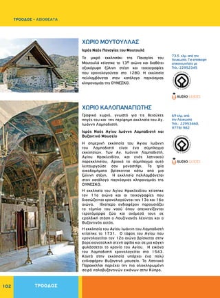 102
Ιερός Ναός Παναγίας του Μουτουλά
Το μικρό εκκλησάκι της Παναγίας του
Μουτουλά κτίστηκε το 13ο αιώνα και διαθέτει
οξυκόρυφη ξύλινη στέγη και τοιχογραφίες
που χρονολογούνται στο 1280. Η εκκλησία
πελιλαμβάνεται στον κατάλογο παγκόσμιας
κληρονομιάς της ΟΥΝΕΣΚΟ.
Γραφικό χωριό, γνωστό για τις θειούχες
πηγές του και την περίφημη εκκλησία του Aγ.
Iωάννη Λαμπαδιστή.
Ιερός Ναός Aγίου Iωάννη Λαμπαδιστή και
Βυζαντινό Μουσείο
Η σημερινή εκκλησία του Άγιου Ιωάννη
του Λαμπαδιστή είναι ένα σύμπλεγμα
εκκλησιών. Των Aγ. Iωάννη Λαμπαδιστή,
Αγίου Ηρακλειδίου, και ενός λατινικού
παρεκκλησίου. Αρχικά το σύμπλεγμα αυτό
λειτουργούσε σαν μοναστήρι. Τα τρία
οικοδομήματα βρίσκονται κάτω από μια
ξύλινη στέγη. Η εκκλησία πελιλαμβάνεται
στον κατάλογο παγκόσμιας κληρονομιάς της
ΟΥΝΕΣΚΟ.
Η εκκλησία του Αγίου Ηρακλειδίου κτίστηκε
τον 11ο αιώνα και οι τοιχογραφίες που
διασώζονται χρονολογούνται τον 13ο και 16ο
αιώνα. Ιδιαίτερο ενδιαφέρον παρουσιάζει
το τέμπλο του ναού όπου απεικονίζονται
τερατόμορφα ζώα και ανάμεσά τους σε
εραλδική στάση ο Λουζινιανός λέοντας και ο
Βυζαντινός αετός.
Η εκκλησία του Αγίου Ιωάννη του Λαμπαδιστή
κτίστηκε το 1731. Ο τάφος του Αγίου που
χρονολογείται τον 12ο αιώνα βρίσκεται στην
βορειοανατολική στενή αψίδα και σε μια κόγχη
φυλάσσεται το κρανίο του Αγίου. Η εικόνα
του Λαμπαδιστή χρονολογείται στο 1543.
Κοντά στην εκκλησία υπάρχει ένα πολύ
ενδιαφέρον Βυζαντινό μουσείο. Το Λατινικό
Παρεκκλήσι περιέχει την πιο ολοκληρωμένη
σειρά ιταλοβυζαντινών εικόνων στην Κύπρο.
ΧΩΡΙΟ MOYTOYΛΛAΣ
ΧΩΡΙΟ KAΛOΠANAΓIΩTHΣ
73,5 χλμ. από την
Λευκωσία. Για επίσκεψη
επικοινωνήστε με
Τηλ.: 22952345
69 χλμ. από
την Λευκωσία
Τηλ.: 22953460,
97781982
WORLDHERI
TAGE ñ PATRIM
O
INE
MONDIAL
ñ
PA
TRIMONIO MUNDIA
L
ñ
WORLDHERI
TAGE ñ PATRIM
O
INE
MONDIAL
ñ
PA
TRIMONIO MUNDIA
L
ñ
ΤΡΟΟΔΟΣ
ΤΡΟΟΔΟΣ - ΑΞΙΟΘΕΑΤΑ
 