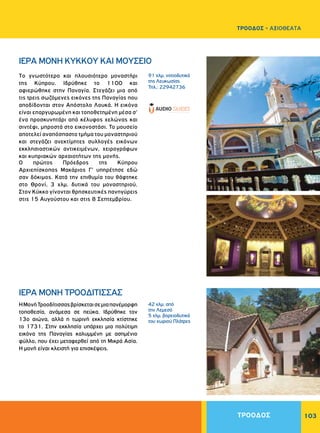 103
Tο γνωστότερο και πλουσιότερο μοναστήρι
της Kύπρου. Ιδρύθηκε το 1100 και
αφιερώθηκε στην Παναγία. Στεγάζει μια από
τις τρεις σωζόμενες εικόνες της Παναγίας που
αποδίδονται στον Απόστολο Λουκά. H εικόνα
είναι επαργυρωμένη και τοποθετημένη μέσα σ'
ένα προσκυνητάρι από κέλυφος χελώνας και
σιντέφι, μπροστά στο εικονοστάσι. Το μουσείο
αποτελεί αναπόσπαστο τμήμα του μοναστηριού
και στεγάζει ανεκτίμητες συλλογές εικόνων
εκκλησιαστικών αντικειμένων, χειρογράφων
και κυπριακών αρχαιοτήτων της μονής.
O πρώτος Πρόεδρος της Kύπρου
Αρχιεπίσκοπος Μακάριος Γ' υπηρέτησε εδώ
σαν δόκιμος. Κατά την επιθυμία του θάφτηκε
στο Θρονί, 3 χλμ. δυτικά του μοναστηριού.
Στον Kύκκο γίνονται θρησκευτικές πανηγύρεις
στις 15 Αυγούστου και στις 8 Σεπτεμβρίου.
ΗΜονήΤροοδίτισσαςβρίσκεταισεμιαπανέμορφη
τοποθεσία, ανάμεσα σε πεύκα. Ιδρύθηκε τον
13ο αιώνα, αλλά η τωρινή εκκλησία κτίστηκε
το 1731. Στην εκκλησία υπάρχει μια πολύτιμη
εικόνα της Παναγίας καλυμμένη με ασημένιο
φύλλο, που έχει μεταφερθεί από τη Μικρά Ασία.
H μονή είναι κλειστή για επισκέψεις.
ΙΕΡΑ MONH KYKKOY ΚΑΙ ΜΟΥΣΕΙΟ
ΙΕΡΑ MONH TPOOΔITIΣΣAΣ
91 χλμ. νοτιοδυτικά
της Λευκωσίας
Τηλ.: 22942736
42 χλμ. από
την Λεμεσό
5 χλμ. βορειοδυτικά
του χωριού Πλάτρες
ΤΡΟΟΔΟΣ
ΤΡΟΟΔΟΣ - ΑΞΙΟΘΕΑΤΑ
 