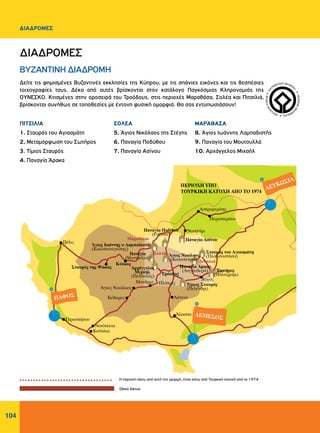 104
ΔΙΑΔΡΟΜΕΣ
WORLDHERI
TAGE ñ PATRIM
O
INE
MONDIAL
ñ
PA
TRIMONIO MUNDIA
L
ñ
Δείτε τις φημισμένες Βυζαντινές εκκλησίες της Κύπρου, με τις σπάνιες εικόνες και τις θεσπέσιες
τοιχογραφίες τους. Δέκα από αυτές βρίσκονται στον κατάλογο Παγκόσμιας Κληρονομιάς της
ΟΥΝΕΣΚΟ. Κτισμένες στην οροσειρά του Τροόδους, στις περιοχές Μαραθάσα, Σολέα και Πιτσιλιά,
βρίσκονται συνήθως σε τοποθεσίες με έντονη φυσική ομορφιά. Θα σας εντυπωσιάσουν!
Η περιοχή πάνω από αυτή την γραμμή, είναι κάτω από Τουρκική κατοχή από το 1974
Oδικό δίκτυο
ΜΑΡΑΘΑΣΑ
8. Άγιος Ιωάννης Λαμπαδιστής
9. Παναγία του Μουτουλλά
10. Αρχάγγελος Μιχαήλ
ΔΙΑΔΡΟΜΕΣ
ΒΥΖΑΝΤΙΝΗ ΔΙΑΔΡΟΜΗ
ΠΙΤΣΙΛΙΑ
1. Σταυρός του Αγιασμάτη
2. Μεταμόρφωση του Σωτήρος
3. Τίμιος Σταυρός
4. Παναγία Άρακα
ΣOΛΕΑ
5. Άγιος Νικόλαος της Στέγης
6. Παναγία Ποδύθου
7. Παναγία Ασίνου
 