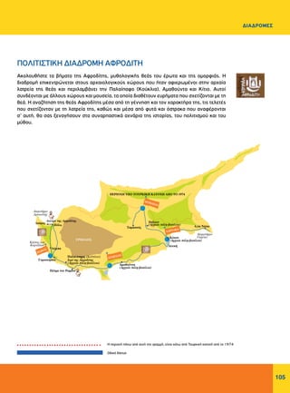 105
ΔΙΑΔΡΟΜΕΣ
Ακολουθήστε τα βήματα της Αφροδίτης, μυθολογικής θεάς του έρωτα και της ομορφιάς. Η
διαδρομή επικεντρώνεται στους αρχαιολογικούς χώρους που ήταν αφιερωμένοι στην αρχαία
λατρεία της θεάς και περιλαμβάνει την Παλαίπαφο (Κούκλια), Αμαθούντα και Κίτιο. Αυτοί
συνδέονται με άλλους χώρους και μουσεία, τα οποία διαθέτουν ευρήματα που σχετίζονται με τη
θεά. Η αναζήτηση της θεάς Αφροδίτης μέσα από τη γέννηση και τον χαρακτήρα της, τις τελετές
που σχετίζονταν με τη λατρεία της, καθώς και μέσα από φυτά και όστρακα που αναφέρονται
σ’ αυτή, θα σας ξεναγήσουν στα συναρπαστικά αχνάρια της ιστορίας, του πολιτισμού και του
μύθου.
Η περιοχή πάνω από αυτή την γραμμή, είναι κάτω από Τουρκική κατοχή από το 1974
Oδικό δίκτυο
ΠΟΛΙΤΙΣΤΙΚΗ ΔΙΑΔΡΟΜΗ ΑΦΡΟΔΙΤΗ
 