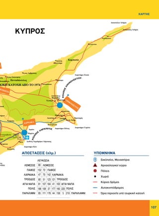 107
ΧΑΡΤΗΣ
ΠΑΡΑΛΙΜΝΙ
ΠΟΛΙΣ ΠΟΛΙΣ
ΑΓΙΑ ΝΑΠΑ ΑΓΙΑ ΝΑΠΑ
ΤΡΟΟΔΟΣ ΤΡΟΟΔΟΣ
ΛΑΡΝΑΚΑ ΛΑΡΝΑΚΑ
ΠΑΦΟΣ ΠΑΦΟΣ
ΛΕΜΕΣΟΣ ΛΕΜΕΣΟΣ
ΠΑΡΑΛΑΜΝΙ
ΛΕΥΚΩΣΙΑ
ΚΥΠΡΟΣ
ΥΠΟΜΝΗΜΑΑΠOΣΤΑΣΕΙΣ (χλμ.)
Εκκλησίες, Μοναστήρια
Αρχαιολογικοί χώροι
Πόλεις
Χωριά
Κύριος δρόμος
Αυτοκινητόδρομος
Όρια περιοχής υπό τουρκική κατοχή
†
80
152
47
80
81
188
85
72
70
51
107
108
111
142
123
184
37
178
121
41
177
44
163
160
158
220
5 219
 