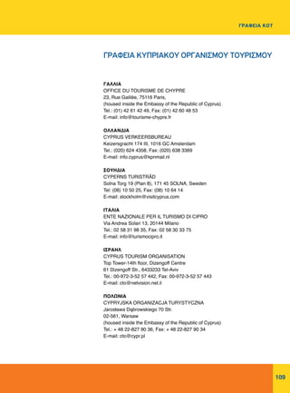 109
ΓΡΑΦΕΙΑ ΚΟΤ
ΓΑΛΛΙΑ
OFFICE DU TOURISME DE CHYPRE
23, Rue Galilée, 75116 Paris,
(housed inside the Embassy of the Republic of Cyprus)
Tel.: (01) 42 61 42 49, Fax: (01) 42 60 48 53
E-mail: info@tourisme-chypre.fr
ΟΛΛΑΝΔΙΑ
CYPRUS VERKEERSBUREAU
Keizersgracht 174 III, 1016 GC Amsterdam
Tel.: (020) 624 4358, Fax: (020) 638 3369
E-mail: info.cyprus@kpnmail.nl
ΣΟΥΗΔΙΑ
CYPERNS TURISTRÅD
Solna Torg 19 (Plan 8), 171 45 SOLNA, Sweden
Tel: (08) 10 50 25, Fax: (08) 10 64 14
E-mail: stockholm@visitcyprus.com
ΙΤΑΛΙΑ
ENTE NAZIONALE PER IL TURISMO DI CIPRO
Via Andrea Solari 13, 20144 Milano
Tel.: 02 58 31 98 35, Fax: 02 58 30 33 75
E-mail: info@turismocipro.it
ΙΣΡΑΗΛ
CYPRUS TOURISM ORGANISATION
Top Tower-14th floor, Dizengoff Centre
61 Dizengoff Str., 6433233 Tel-Aviv
Tel.: 00-972-3-52 57 442, Fax: 00-972-3-52 57 443
E-mail: cto@netvision.net.il
ΠΟΛΩΝΙΑ
CYPRYJSKA ORGANIZACJA TURYSTYCZNA
Jarosława Dąbrowskiego 70 Str.
02-561, Warsaw
(housed inside the Embassy of the Republic of Cyprus)
Tel.: + 48 22-827 90 36, Fax: + 48 22-827 90 34
E-mail: cto@cypr.pl
ΓΡΑΦΕΙΑ ΚΥΠΡΙΑΚΟΥ ΟΡΓΑΝΙΣΜΟΥ ΤΟΥΡΙΣΜΟΥ
 