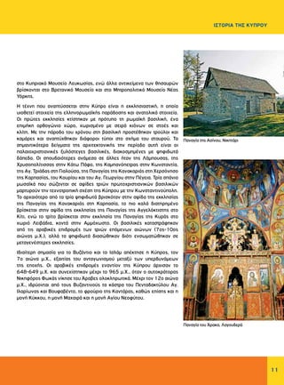 11
ΙΣΤΟΡΙΑ ΤΗΣ ΚΥΠΡΟΥ
στο Κυπριακό Μουσείο Λευκωσίας, ενώ άλλα αντικείμενα των θησαυρών
βρίσκονται στο Βρετανικό Μουσείο και στο Μητροπολιτικό Μουσείο Νέας
Υόρκης.
Η τέχνη που αναπτύσσεται στην Κύπρο είναι η εκκλησιαστική, η οποία
υιοθετεί στοιχεία της ελληνορωμαϊκής παράδοσης και ανατολικά στοιχεία.
Οι πρώτες εκκλησίες κτίστηκαν με πρότυπο τη ρωμαϊκή βασιλική, ένα
επιμήκη ορθογώνιο χώρο, χωρισμένο με σειρά κιόνων σε στοές και
κλίτη. Με την πάροδο του χρόνου στη βασιλική προστέθηκαν τρούλοι και
καμάρες και αναπτύχθηκαν διάφοροι τύποι στο σχήμα του σταυρού. Τα
σημαντικότερα δείγματα της αρχιτεκτονικής την περίοδο αυτή είναι οι
παλαιοχριστιανικές ξυλόστεγες βασιλικές, διακοσμημένες με ψηφιδωτά
δάπεδα. Οι σπουδαιότερες ανάμεσα σε άλλες ήταν της Λάμπουσας, της
Χρυσοπολίτισσας στην Κάτω Πάφο, της Καμπανόπετρας στην Κωνσταντία,
της Αγ. Τριάδας στη Γιαλούσα, της Παναγίας της Κανακαριάς στη Χερσόνησο
της Καρπασίας, του Κουρίου και του Αγ. Γεωργίου στην Πέγεια. Τρία σπάνια
μωσαϊκά που σώζονται σε αψίδες τριών πρωτοχριστιανικών βασιλικών
μαρτυρούν την τεχνοτροπική σχέση της Κύπρου με την Κωνσταντινούπολη.
Το αρχαιότερο από τα τρία ψηφιδωτά βρισκόταν στην αψίδα της εκκλησίας
της Παναγίας της Κανακαριάς στη Καρπασία, το πιο καλά διατηρημένο
βρίσκεται στην αψίδα της εκκλησίας της Παναγίας της Αγγελόκτιστης στο
Κίτι, ενώ το τρίτο βρίσκεται στην εκκλησία της Παναγίας της Κυράς στο
χωριό Λειβάδια, κοντά στην Αμμόχωστο. Οι βασιλικές καταστράφηκαν
από τις αραβικές επιδρομές των τριών επόμενων αιώνων (7ος-10ος
αιώνας μ.Χ.), αλλά τα ψηφιδωτά διασώθηκαν διότι ενσωματώθηκαν σε
μεταγενέστερες εκκλησίες.
Ιδιαίτερη σημασία για το Βυζάντιο και το Ισλάμ απέκτησε η Κύπρος, τον
7ο αιώνα μ.Χ., εξαιτίας του ανταγωνισμού μεταξύ των υπερδυνάμεων
της εποχής. Οι αραβικές επιδρομές εναντίον της Κύπρου άρχισαν το
648-649 μ.Χ. και συνεχίστηκαν μέχρι το 965 μ.Χ., όταν ο αυτοκράτορας
Νικηφόρος Φωκάς νίκησε του Άραβες ολοκληρωτικά. Μέχρι τον 12ο αιώνα
μ.Χ., ιδρύονται από τους Βυζαντινούς τα κάστρα του Πενταδακτύλου Αγ.
Ιλαρίωνας και Βουφαβέντο, το φρούριο της Καντάρας, καθώς επίσης και η
μονή Κύκκου, η μονή Μαχαιρά και η μονή Αγίου Νεοφύτου.
Παναγία της Ασίνου, Νικητάρι
Παναγία του Άρακα, Λαγουδερά
 