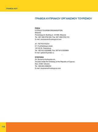 110
ΡΩΣΙΑ
CYPRUS TOURISM ORGANISATION
ΜΟΣΧΑ
Povarskaya 9, Building 2, 121069, Moscow
Tel.: 007 499 5750 340, Fax: 007 499-5750 319
E-mail: ctomoscow@visitcyprus.com
ΑΓ. ΠΕΤΡΟΥΠΟΛΗ
27, Furshtatskaya street,
191123 St. Petersburg
Tel.: 007-812-3325808, Fax: 007-812-3325809
E-mail: spbcto@yandex.ru
ΟΥΚΡΑΝΙΑ
24, Bulvarno-Kudriavska str.,
(housed inside the Embassy of the Republic of Cyprus)
Kiev, 01601 Ukraine
Tel.: 003-844-4996454
E-mail: ctoukraine@visitcyprus.com
:
ΓΡΑΦΕΙΑ ΚΥΠΡΙΑΚΟΥ ΟΡΓΑΝΙΣΜΟΥ ΤΟΥΡΙΣΜΟΥ
ΓΡΑΦΕΙΑ ΚΟΤ
 