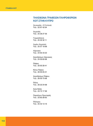 112
Λευκωσία - Λ.Γειτονιά
Tηλ.: 22 67 42 64
Λεμεσός
Tηλ.: 25 36 27 56
Γερμασόγεια
Τηλ.: 25 32 32 11
Λιμάνι Λεμεσού
Τηλ.: 25 57 18 68
Λάρνακα
Τηλ.: 24 65 43 22
Αεροδρόμιο Λάρνακας
Τηλ.: 24 00 83 68
Πάφος
Τηλ.: 26 93 28 41
Kάτω Πάφος
Τηλ.: 26 93 05 21
Αεροδρόμιο Πάφου
Τηλ.: 26 00 73 68
Πόλις
Τηλ.: 26 32 24 68
Αγία Νάπα
Τηλ.: 23 72 17 96
Παραλίμνι-Πρωταράς
Τηλ.: 23 83 28 65
Πλάτρες
Τηλ.: 25 42 13 16
ΤΗΛΕΦΩΝΑ ΓΡΑΦΕΙΩΝ ΠΛΗΡΟΦΟΡΙΩΝ
ΚΟΤ ΣΤHN KYΠΡΟ
ΓΡΑΦΕΙΑ ΚΟΤ
 