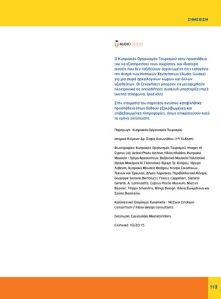 113
Ο Κυπριακός Οργανισμός Τουρισμού στην προσπάθεια
του να εξυπηρετήσει τους τουρίστες, και ιδιαίτερα
αυτούς που δεν ταξιδεύουν οργανωμένα έχει εισαγάγει
τον θεσμό των Ηχητικών Ξεναγήσεων (Audio Guides)
για μια σειρά αρχαιλογικών χώρων και άλλων
αξιοθεάτων. Οι ξεναγήσεις μπορούν να μεταφερθούν
ηλεκτρονικά σε οποιαδήποτε συσκευή υποστηρίζει mp3
(κινητά τηλέφωνα, ipod κλπ)
Στην ετοιμασία του παρόντος εντύπου καταβλήθηκε
προσπάθεια όπως δοθούν εξακριβωμένες και
επιβεβαιωμένες πληροφορίες, όπως επικρατούσαν κατά
το χρόνο εκτύπωσης.
Παραγωγή: Κυπριακός Οργανισμός Τουρισμού
Ιστορικά Kείμενα: Δρ. Σοφία Αντωνιάδου (1η 'Εκδοση)
Φωτογραφίες: Κυπριακός Οργανισμός Τουρισμού, Images of
Cyprus Ltd, Action Photo Archive, Ηλίας Ηλιάδης, Κυπριακό
Μουσείο - Τμήμα Αρχαιοτήτων, Βυζαντινό Μουσείο Πολιτιστικό
Ιδρυμα Μακάριος ΙΙΙ, Πολιτιστικό Ίδρυμα Τρ. Κύπρου, 'Ιδρυμα
Λεβέντη, Κυπριακό Μουσείο Θεάτρου, Κέντρο Εικαστικών
Τεχνών και 'Ερευνας, Δήμος Λάρνακας, Περιβαλλοντικά Κέντρα,
Giuseppe Simone Bertolucci, Franco Cappellari, Stefano
Gerardi, A. Lorenzetto, Cyprus Postal Museum, Marcus
Bassler, Filippo Silvestris, Wings Design. Κάκια Σωκράτους και
Σούλα Βασιλείου
Καλλιτεχνική Επιμέλεια: Karamella - McCann Erickson
Consortium / Inbox design consultants
Eκτύπωση: Cassoulides Masterprinters
Ελληνικά 10/2015
ΣΗΜΕΙΩΣΗ
 