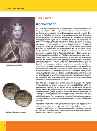 12
ΙΣΤΟΡΙΑ ΤΗΣ ΚΥΠΡΟΥ
Φραγκοκρατία
Το 1191, κατά τη διάρκεια της Γ’ Σταυροφορίας, ο βασιλιάς της Αγγλίας
Ριχάρδος ο Λεοντόκαρδος, εκτιμώντας τη στρατηγική σημασία της Κύπρου
σε θέματα ανεφοδιασμού για τις Σταυροφορίες, κατακτά το νησί. Στην
Κύπρο ο Ριχάρδος παντρεύεται την αρραβωνιαστικιά του Βερεγγάρια
της Ναβάρρας που τον συνόδευε και την στέφει βασίλισσα της Αγγλίας.
Αντιλαμβανόμενος όμως πόσο δύσκολο θα είναι να διατηρήσει τον
έλεγχο του νησιού, το πουλά στους Ναΐτες Ιππότες, οι οποίοι όμως λόγω
εξεγέρσεων του κυπριακού λαού το επιστρέφουν πίσω στον Ριχάρδο. Ο
τελευταίος, πουλά την Κύπρο τελικά στον πρώην βασιλιά του λατινικού
κρατιδίου της Ιερουσαλήμ, τον Γάλλο ευγενή Γκύ ντε Λουζινιάν, ιδρυτή
της δυναστείας των Λουζινιανών βασιλιάδων της Κύπρου, του οποίου η
οικογένεια καταγόταν από το Πουατιέ της Γαλλίας. Η Φραγκοκρατία στην
Κύπρο, γνωστή ως περίοδος των Λουζινιάν, διατηρείται για τρεις αιώνες
(1192-1489). Το πολίτευμα της Κύπρου μετατρέπεται σε φεουδαρχικό
σύστημα και η Λατινική Εκκλησία εγκαθιδρύεται στην Κύπρο ως επίσημος
θεσμός του κράτους. Tο 1291, μετά την κατάληψη της πόλης Άκρας του
βασιλείου της Ιερουσαλήμ από τους Μαμελούκους της Αιγύπτου, η Κύπρος
αποτελεί το μοναδικό προπύργιο του Χριστιανισμού στην Ανατολή και
ταυτόχρονα το σημαντικότερο εμπορικό κέντρο της Ανατολικής Μεσογείου.
Η παραχώρηση από τους Φράγκους βασιλιάδες εμπορικών προνομίων σε
ισχυρές εμπορικές πόλεις της Δύσης, όπως τη Βενετία και τη Γένοβα, έχει
ως αποτέλεσμα την πρόκληση διαμαχών μεταξύ των ισχυρών της Δύσης
για επικράτησή τους στην Κύπρο και κατ’ επέκταση δυσμενείς πολιτικές και
οικονομικές επιπτώσεις στη ζωή του νησιού.
Τον 14ο αιώνα παρατηρείται μεγάλη εμπορική ανάπτυξη στην Κύπρο.
Η πρωτεύουσα του νησιού Λευκωσία, και η παραθαλάσσια πόλη της
Αμμοχώστου εξελίσσονται σε μεγάλα αστικά και εμπορικά κέντρα, με
έντονη οικονομική δραστηριότητα. Κατά το Μεσαίωνα, η Κύπρος παράγει
υψηλής ποιότητας ζάχαρη, εξαίρετο κρασί και άλλα αγροτικά προϊόντα. Την
ίδια περίοδο αναπτύσσεται η βιοτεχνία υφαντών και κεντημάτων. Μια άλλη
ανθούσα βιοτεχνία ήταν η παραγωγή εφυαλωμένων κεραμικών αγγείων
που προορίζονται όχι μόνο για την κάλυψη τοπικών αναγκών, αλλά και για
εξαγωγή.
Τα γοτθικά μνημεία που διασώζονται από την περίοδο της Φραγκοκρατίας
είναι κυρίως ναοί και κάστρα που συνδυάζουν βυζαντινά και δυτικά
στοιχεία. Η εκκλησία της Αγ. Σοφίας στη Λευκωσία, ο καθεδρικός ναός του
Αγ. Νικολάου στην Αμμόχωστο και το Αββαείο του Μπέλαπαϊς είναι μερικά
από τα πιο γνωστά οικοδομήματα.
1192 - 1489
Ριχάρδος ο Λεοντόκαρδος
Νομίσματα Φράγκικης περιόδου
 