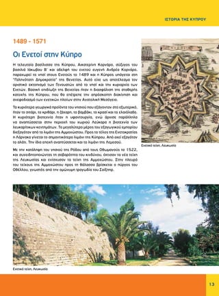 13
ΙΣΤΟΡΙΑ ΤΗΣ ΚΥΠΡΟΥ
Οι Ενετοί στην Κύπρο
Η τελευταία βασίλισσα της Κύπρου, Αικατερίνη Κορνάρο, σύζυγος του
βασιλιά Ιάκωβου Β’ και αδελφή του ενετού ευγενή Ανδρέα Κορνάρο,
παραχωρεί το νησί στους Ενετούς το 1489 και η Κύπρος υπάγεται στη
“Γαληνότατη Δημοκρατία” της Βενετίας. Αυτό είχε ως αποτέλεσμα τον
οριστικό εκτοπισμό των Γενουατών από το νησί και την κυριαρχία των
Ενετών. Βασική επιδίωξη της Βενετίας ήταν η διασφάλιση της σταθερής
κατοχής της Κύπρου, που θα επέτρεπε την απρόσκοπτη διακίνηση και
ανεφοδιασμό των ενετικών πλοίων στην Ανατολική Μεσόγειο.
Τα κυριότερα γεωργικά προϊόντα του νησιού που εξάγονταν στο εξωτερικό,
ήταν το σιτάρι, το κριθάρι, η ζάχαρη, το βαμβάκι, το κρασί και το ελαιόλαδο.
Η κυριότερη βιοτεχνία ήταν η υφαντουργία, ενώ άρχισε παράλληλα
να αναπτύσσεται στην περιοχή του χωριού Λεύκαρα η βιοτεχνία των
λευκαρίτικων κεντημάτων. Το μεγαλύτερο μέρος του εξαγωγικού εμπορίου
διεξαγόταν από το λιμάνι της Αμμοχώστου. Προς το τέλος της Ενετοκρατίας
η Λάρνακα γίνεται το σημαντικότερο λιμάνι της Κύπρου. Από εκεί εξαγόταν
το αλάτι. Την ίδια εποχή αναπτύσσεται και το λιμάνι της Λεμεσού.
Με την κατάληψη του νησιού της Ρόδου από τους Οθωμανούς το 1522,
και συνειδητοποιώντας τη σοβαρότητα του κινδύνου, έκτισαν τα νέα τείχη
της Λευκωσίας και ενίσχυσαν τα τείχη της Αμμοχώστου. Στην πλευρά
του τείχους της Αμμοχώστου προς τη θάλασσα βρίσκεται ο πύργος του
Οθέλλου, γνωστός από την ομώνυμη τραγωδία του Σαίξπηρ.
1489 - 1571
Ενετικά τείχη, Λευκωσία
Ενετικά τείχη, Λευκωσία
 
