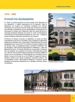 15
ΙΣΤΟΡΙΑ ΤΗΣ ΚΥΠΡΟΥ
Η εποχή της Αγγλοκρατίας
Το 1878, με μυστική συμφωνία που έγινε μεταξύ της Μ. Βρετανίας και
των Οθωμανών, η Κύπρος παραχωρείται στη Μ. Βρετανία. Παρά τις
προσδοκίες των Κυπρίων για ουσιαστικές μεταβολές στην πολιτική,
οικονομική και κοινωνική ζωή και στο αίτημά τους για Ένωση της Κύπρου
με την Ελλάδα, οι προσδοκίες τους δεν εκπληρώθηκαν. Η απογοήτευση του
ελληνισμού της Κύπρου από τη βρετανική στάση στο εθνικό ζήτημα και η
οικονομική δυσπραγία οδήγησαν στο κίνημα του 1931 (τα Οκτωβριανά).
Το αποτέλεσμα της αντιαποικιακής εξέγερσης του 1931 ήταν η εφαρμογή
ακόμα πιο σκληρής αποικιακής πολιτικής από τους Άγγλους.
Οι Έλληνες της Κύπρου συνέχισαν να προβάλλουν το αίτημα για εθνική
αποκατάσταση και Ένωση με την Ελλάδα, αλλά η απόρριψη της Βρετανικής
κυβέρνησης συνεχιζόταν. Στις 15 Ιανουαρίου 1950 διενεργείται το ενωτικό
δημοψήφισμα και σ’ αυτό το 95,7% των Ελλήνων Κυπρίων ψηφίζουν υπέρ
της Ένωσης. Ούτε το δημοψήφισμα έφερε ουσιαστικό αποτέλεσμα. Στις
20 Οκτωβρίου 1950 εκλέγεται Αρχιεπίσκοπος ο Μακάριος Γ’, μέχρι τότε
Μητροπολίτης Κιτίου. Τα πολιτικά αδιέξοδα που αντιμετωπίζει ο κυπριακός
λαός τον εξωθούν στην ανάληψη του ένοπλου απελευθερωτικού αγώνα
του 1955-59, από την Εθνική Οργάνωση Κυπρίων Αγωνιστών (ΕΟΚΑ). Ο
αγώνας είχε ως αποτέλεσμα την απελευθέρωση μεν της Κύπρου από την
Αγγλία, όχι όμως την Ένωσή της με την Ελλάδα. Οι συμφωνίες Ζυρίχης-
Λονδίνου οδηγούν στην ίδρυση ανεξάρτητου Κυπριακού κράτους. Στις
13 Δεκεμβρίου 1959 ο Αρχιεπίσκοπος Μακάριος Γ’ εκλέγεται πρώτος
Πρόεδρος της Κυπριακής Δημοκρατίας και ο Δρ Φαζίλ Κουτσιούκ πρώτος
αντιπρόεδρος.
1878 - 1960
Προεδρικό Μέγαρο, Λευκωσία
Διοικητήριο Λεμεσός
 