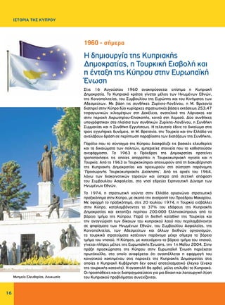 16
ΙΣΤΟΡΙΑ ΤΗΣ ΚΥΠΡΟΥ
Η δημιουργία της Κυπριακής
Δημοκρατίας, η Τουρκική Εισβολή και
η ένταξη της Κύπρου στην Ευρωπαϊκή
Ένωση
Στις 16 Αυγούστου 1960 ανακηρύσσεται επίσημα η Κυπριακή
Δημοκρατία. Το Κυπριακό κράτος γίνεται μέλος των Ηνωμένων Εθνών,
της Κοινοπολιτείας, του Συμβουλίου της Ευρώπης και του Κινήματος των
Αδεσμεύτων. Με βάση τις συνθήκες Ζυρίχης-Λονδίνου, η Μ. Βρετανία
διατηρεί στην Κύπρο δύο κυρίαρχες στρατιωτικές βάσεις εκτάσεως 253,47
τετραγωνικών χιλιομέτρων στη Δεκέλεια, ανατολικά της Λάρνακας και
στην περιοχή Ακρωτηρίου-Επισκοπής, κοντά στη Λεμεσό. Δύο συνθήκες
υπογράφτηκαν στα πλαίσια των συνθηκών Ζυρίχης-Λονδίνου, η Συνθήκη
Συμμαχίας και η Συνθήκη Εγγυήσεως. Η τελευταία έδινε το δικαίωμα στις
τρεις εγγυήτριες δυνάμεις, τη Μ. Βρετανία, την Τουρκία και την Ελλάδα να
αναλάβουν δράση σε περίπτωση παραβίασης των διατάξεων της Συνθήκης.
Παρόλο που το σύνταγμα της Κύπρου διασφάλιζε τις βασικές ελευθερίες
και τα δικαιώματα των πολιτών, εμπεριείχε στοιχεία που το καθιστούσαν
ανεφάρμοστο. Το 1963 ο Πρόεδρος της Δημοκρατίας προτείνει
τροποποιήσεις τις οποίες απορρίπτει η Τουρκοκυπριακή ηγεσία και η
Τουρκία. Από το 1963 οι Τουρκοκύπριοι αποχωρούν από τη διακυβέρνηση
της Κυπριακής Δημοκρατίας και προχωρούν στη σύσταση παράνομης
‘Προσωρινής Τουρκοκυπριακής Διοίκησης’. Από τις αρχές του 1964,
λόγω των διακοινοτικών ταραχών και ύστερα από σχετική απόφαση
του Συμβουλίου Ασφαλείας, στο νησί εδρεύει Ειρηνευτική Δύναμη των
Ηνωμένων Εθνών.
Το 1974, η στρατιωτική χούντα στην Ελλάδα οργανώνει στρατιωτικό
πραξικόπημα στην Κύπρο, με σκοπό την ανατροπή του Προέδρου Μακαρίου.
Με αφορμή το πραξικόπημα, στις 20 Ιουλίου 1974, η Τουρκία εισβάλλει
στην Κύπρο, καταλαμβάνοντας το 37% του εδάφους της Κυπριακής
Δημοκρατίας και εκτοπίζει περίπου 200.000 Ελληνοκύπριους από το
βόρειο τμήμα της Κύπρου. Παρά τη διεθνή καταδίκη της Τουρκίας και
την αναγνώριση των δίκαιων του κυπριακού λαού που περιλαμβάνονται
σε ψηφίσματα των Ηνωμένων Εθνών, του Συμβουλίου Ασφαλείας, της
Κοινοπολιτείας, των Αδεσμεύτων και άλλων διεθνών οργανισμών,
τα τουρκικά στρατεύματα κατέχουν παράνομα μέχρι σήμερα το βόρειο
τμήμα του νησιού. Η Κύπρος, με κατεχόμενο το βόρειο τμήμα του νησιού,
γίνεται πλήρες μέλος της Ευρωπαϊκής Ένωσης, την 1η Μαΐου 2004. Στην
πράξη προσχώρησης της Κύπρου στην Ευρωπαϊκή Ένωση περιέχεται
πρωτόκολλο, στο οποίο αναφέρεται ότι αναστέλλεται η εφαρμογή του
κοινοτικού κεκτημένου στις περιοχές της Κυπριακής Δημοκρατίας στις
οποίες η Κυπριακή Κυβέρνηση δεν ασκεί αποτελεσματικό έλεγχο (ένεκα
της τουρκικής κατοχής). Η αναστολή θα αρθεί, μόλις επιλυθεί το Κυπριακό.
Οι προσπάθειες και οι διαπραγματεύσεις για μια δίκαιη και λειτουργική λύση
του Κυπριακού προβλήματος συνεχίζονται.
1960 - σήμερα
Μνημείο Ελευθερίας, Λευκωσία
 