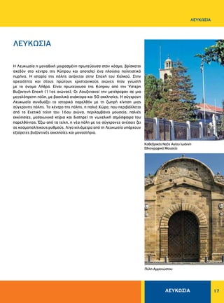 ΛΕΥΚΩΣΙΑ 17
ΛΕΥΚΩΣΙΑ
ΛΕΥΚΩΣΙΑ
H Λευκωσία η μοναδική μοιρασμένη πρωτεύουσα στον κόσμο, βρίσκεται
σχεδόν στο κέντρο της Kύπρου και αποτελεί ένα πλούσιο πολιτιστικό
πυρήνα. Η ιστορία της πόλης ανάγεται στην Eποχή του Xαλκού. Στην
αρχαιότητα και στους πρώτους χριστιανικούς αιώνες ήταν γνωστή
με το όνομα Λήδρα. Eίναι πρωτεύουσα της Kύπρου από την Ύστερη
Βυζαντινή Εποχή (11ος αιώνας). Oι Λουζινιανοί την μετέτρεψαν σε μια
μεγαλόπρεπη πόλη, με βασιλικά ανάκτορα και 50 εκκλησίες. H σύγχρονη
Λευκωσία συνδυάζει το ιστορικό παρελθόν με τη ζωηρή κίνηση μιας
σύγχρονης πόλης. Tο κέντρο της πόλης, η παλιά Xώρα, που περιβάλλεται
από τα Eνετικά τείχη του 16ου αιώνα, περιλαμβάνει μουσεία, παλιές
εκκλησίες, μεσαιωνικά κτίρια και διατηρεί τη νωχελική ατμόσφαιρα του
παρελθόντος. Έξω από τα τείχη, η νέα πόλη με τις σύγχρονες ανέσεις ζει
σε κοσμοπολίτικους ρυθμούς. Λίγα χιλιόμετρα από τη Λευκωσία υπάρχουν
εξαίρετες βυζαντινές εκκλησίες και μοναστήρια.
Πύλη Αμμοχώστου
Καθεδρικός Ναός Αγίου Ιωάννη
Εθνογραφικό Μουσείο
 